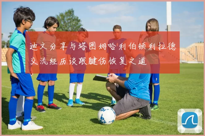 迪文分享与塔图姆哈利伯顿利拉德交流经历谈跟腱伤恢复之道