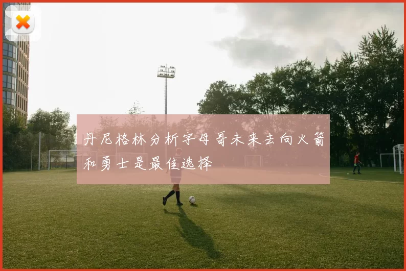 丹尼格林分析字母哥未来去向火箭和勇士是最佳选择