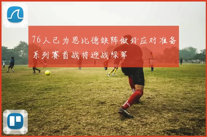 76人已为恩比德缺阵做好应对准备系列赛首战将迎战绿军