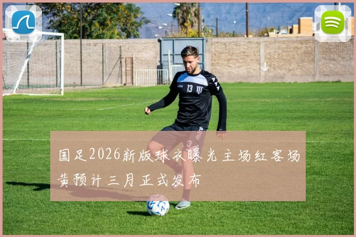 国足2026新版球衣曝光主场红客场黄预计三月正式发布