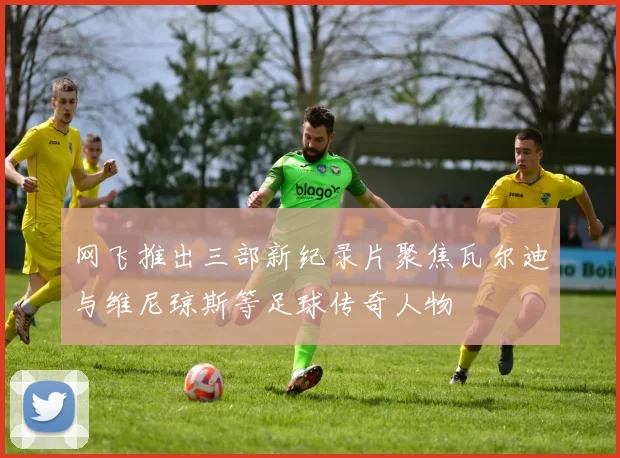网飞推出三部新纪录片聚焦瓦尔迪与维尼琼斯等足球传奇人物