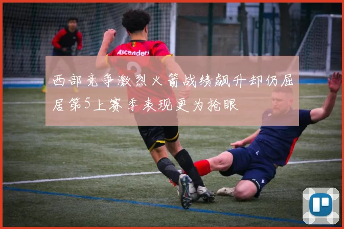 西部竞争激烈火箭战绩飙升却仍屈居第5上赛季表现更为抢眼