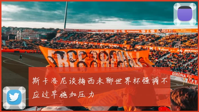 斯卡洛尼谈梅西未聊世界杯强调不应过早施加压力