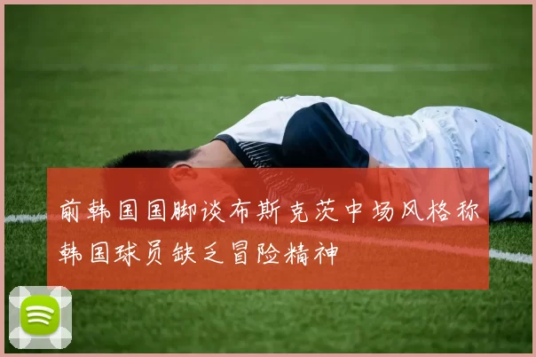 前韩国国脚谈布斯克茨中场风格称韩国球员缺乏冒险精神