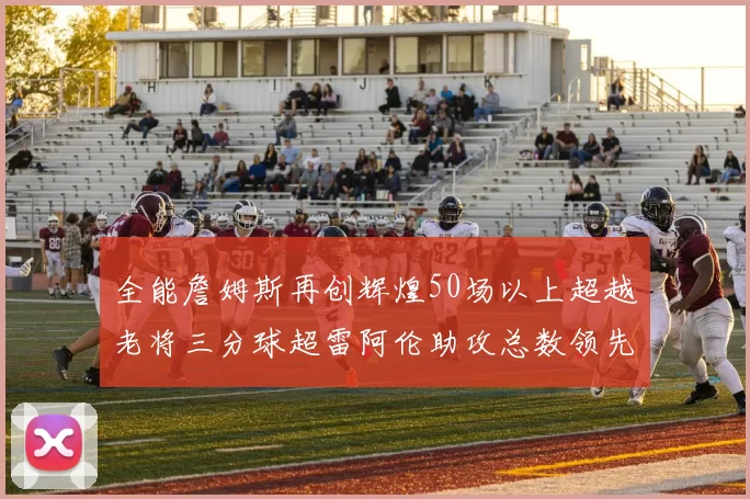 全能詹姆斯再创辉煌50场以上超越老将三分球超雷阿伦助攻总数领先隆多