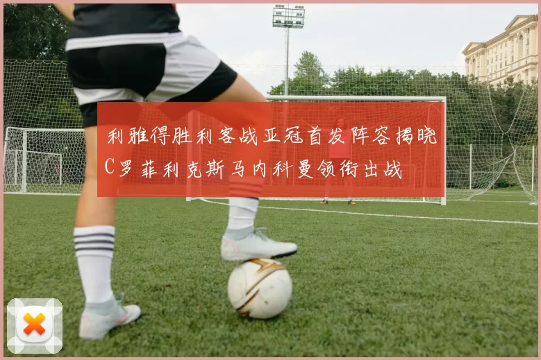 利雅得胜利客战亚冠首发阵容揭晓C罗菲利克斯马内科曼领衔出战