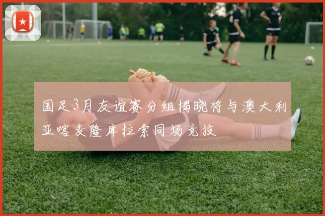 国足3月友谊赛分组揭晓将与澳大利亚喀麦隆库拉索同场竞技