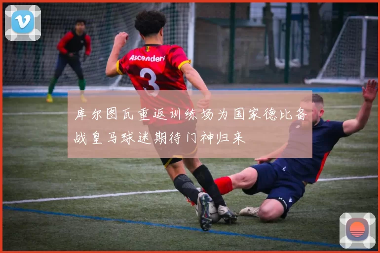 库尔图瓦重返训练场为国家德比备战皇马球迷期待门神归来