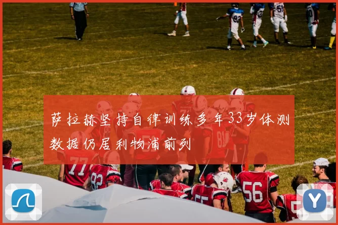 萨拉赫坚持自律训练多年33岁体测数据仍居利物浦前列