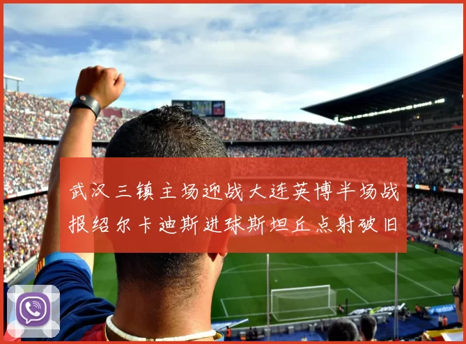 武汉三镇主场迎战大连英博半场战报绍尔卡迪斯进球斯坦丘点射破旧主