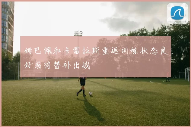 姆巴佩和卡雷拉斯重返训练状态良好或将替补出战