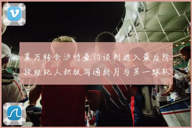 莱万转会沙特豪门谈判进入最后阶段经纪人积极沟通新月与另一球队