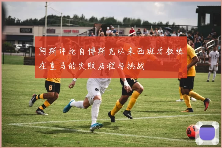 阿斯评论自博斯克以来西班牙教练在皇马的失败历程与挑战