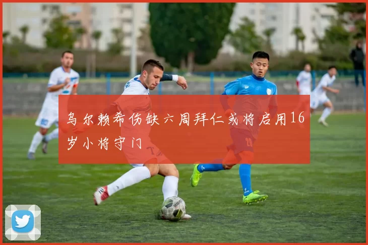 乌尔赖希伤缺六周拜仁或将启用16岁小将守门