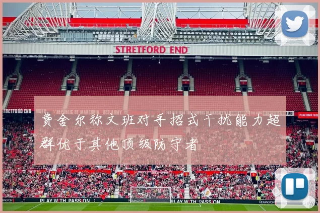 费舍尔称文班对手招式干扰能力超群优于其他顶级防守者