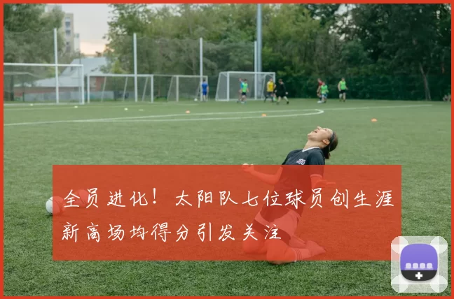 全员进化！太阳队七位球员创生涯新高场均得分引发关注