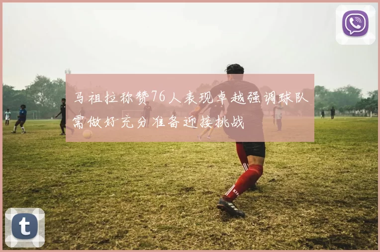 马祖拉称赞76人表现卓越强调球队需做好充分准备迎接挑战