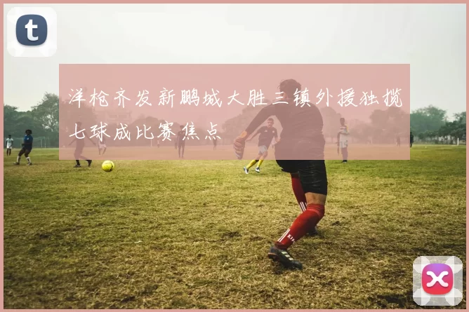 洋枪齐发新鹏城大胜三镇外援独揽七球成比赛焦点
