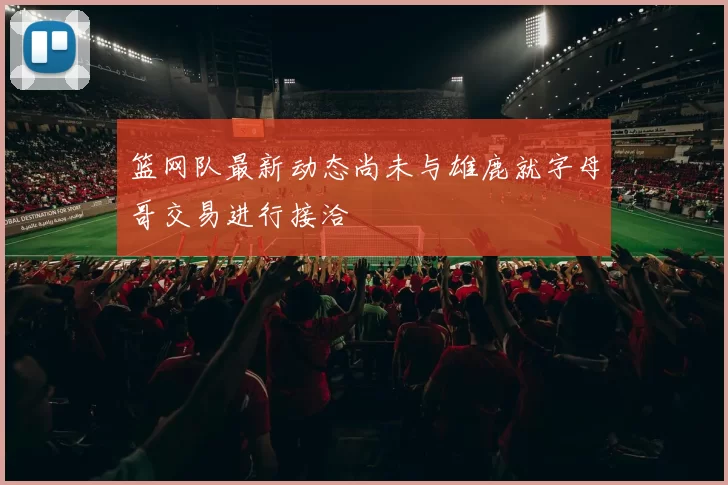 篮网队最新动态尚未与雄鹿就字母哥交易进行接洽