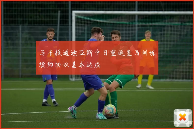 马卡报道迪亚斯今日重返皇马训练续约协议基本达成